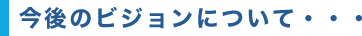 今後のビジョンについて・・・